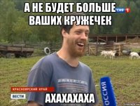 а не будет больше ваших кружечек ахахахаха