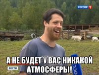  а не будет у вас никакой атмосферы!