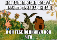 когда попросил соседа вернуть тебе карандаш а он тебе подкинул вон что