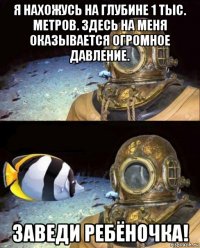 я нахожусь на глубине 1 тыс. метров. здесь на меня оказывается огромное давление. заведи ребёночка!