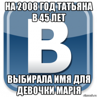 на 2008 год татьяна в 45 лет выбирала имя для девочки марiя