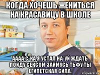 когда хочешь жениться на красавицу в школе аааа с*ка я устал на*уй ждать пойду сексом займусь тьфу ты египетская сила.