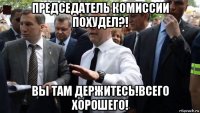 председатель комиссии похудел?! вы там держитесь!всего хорошего!