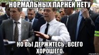 нормальных парней нету но вы держитесь , всего хорошего