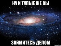 ну и тупые же вы займитесь делом