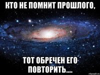 кто не помнит прошлого, тот обречен его повторить....