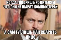 когда говоришь родителям что они не шарят компьютерах а сам гуглишь как сварить яйцо