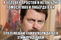 я человек простой и не люблю гомосятину и либерду в вк сразу мешаю самоутверждаться этим придуркам