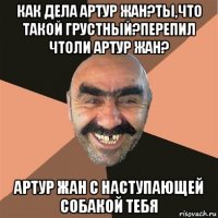 как дела артур жан?ты,что такой грустный?перепил чтоли артур жан? артур жан с наступающей собакой тебя