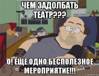 чем задолбать театр??? о! еще одно бесполезное мероприятие!!!