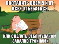 поставить всем 5 и от всех отъебаться или сделать себя мудаком , завалив тройками