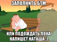 заполнить бтм или подождать пока напишет наташа :)