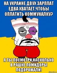 на украине двух зарплат едва хватает,чтобы оплатить коммуналку? а ты посмотри,насколько в рашке помидоры подорожали!