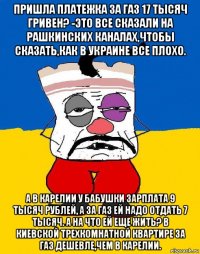 пришла платежка за газ 17 тысяч гривен? -это все сказали на рашкинских каналах,чтобы сказать,как в украине все плохо. а в карелии у бабушки зарплата 9 тысяч рублей, а за газ ей надо отдать 7 тысяч. а на что ей еще жить? в киевской трехкомнатной квартире за газ дешевле,чем в карелии.