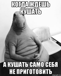 когда ждешь кушать а кушать само себя не приготовить