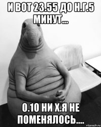 и вот 23.55 до н.г.5 минут... 0.10 ни х.я не поменялось....