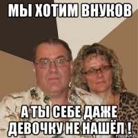 мы хотим внуков а ты себе даже девочку не нашёл !