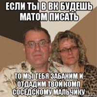 если ты в вк будешь матом писать то мы тебя забаним и отдадим твой комп соседскому мальчику