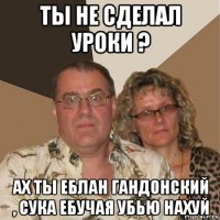 ты не сделал уроки ? ах ты еблан гандонский , сука ебучая убью нахуй