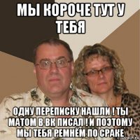 мы короче тут у тебя одну переписку нашли ! ты матом в вк писал ! и поэтому мы тебя ремнём по сраке