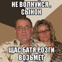 не волнуйся , сынок щас батя розги возьмёт