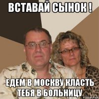 вставай сынок ! едем в москву класть тебя в больницу