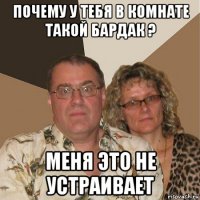 почему у тебя в комнате такой бардак ? меня это не устраивает