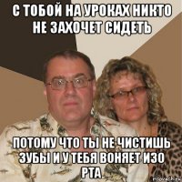 с тобой на уроках никто не захочет сидеть потому что ты не чистишь зубы и у тебя воняет изо рта