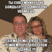 ты совсем никого не боишься !!! ты никого не уважаешь тебя мало мать в детстве ремнём порола по голой заднице !!!