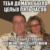 тебя дома не было целых пять часов где ты был столько времени ? мне тебя ремнём по сраке ?