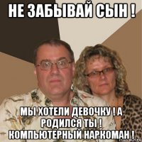 не забывай сын ! мы хотели девочку ! а родился ты ! компьютерный наркоман !