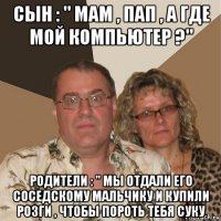 сын : " мам , пап , а где мой компьютер ?" родители : " мы отдали его соседскому мальчику и купили розги , чтобы пороть тебя суку