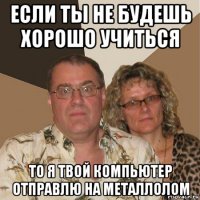 если ты не будешь хорошо учиться то я твой компьютер отправлю на металлолом