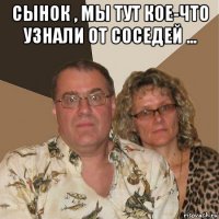 сынок , мы тут кое-что узнали от соседей ... 