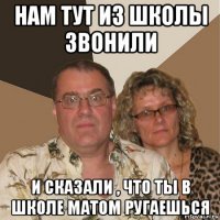 нам тут из школы звонили и сказали , что ты в школе матом ругаешься