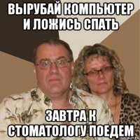 вырубай компьютер и ложись спать завтра к стоматологу поедем