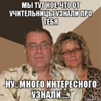 мы тут кое-что от учительницы узнали про тебя ну , много интересного узнали ....