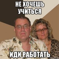 не хочешь учиться иди работать