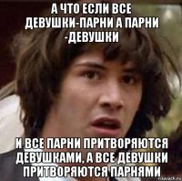 а что если все девушки-парни а парни -девушки и все парни притворяются девушками, а все девушки притворяются парнями