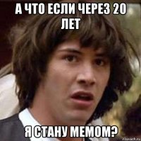 а что если через 20 лет я стану мемом?