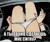  а ты точно сделаешь мне сигну?