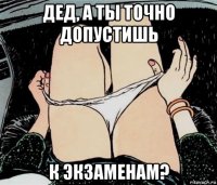 дед, а ты точно допустишь к экзаменам?