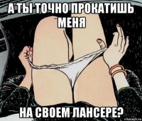 а ты точно прокатишь меня на своем лансере?