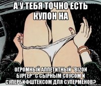 а у тебя точно есть купон на огромный аппетитный "bizon бургер" с сырным соусом и супербифштексом для суперменов?