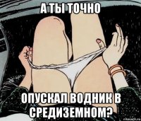 а ты точно опускал водник в средиземном?