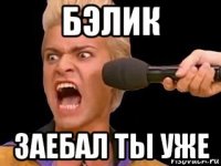 бэлик заебал ты уже