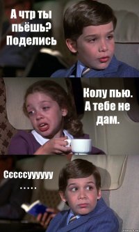 А чтр ты пьёшь? Поделись Колу пью. А тебе не дам. Сссссуууууу . . . . .