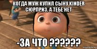 когда муж купил сыну kinder сюрприз, а тебе нет -за что ??????