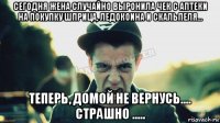 сегодня жена случайно выронила чек с аптеки на покупку шприца, ледокоина и скальпеля... теперь, домой не вернусь.... страшно .....