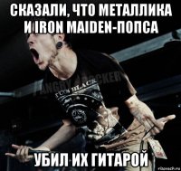 сказали, что металлика и iron maiden-попса убил их гитарой